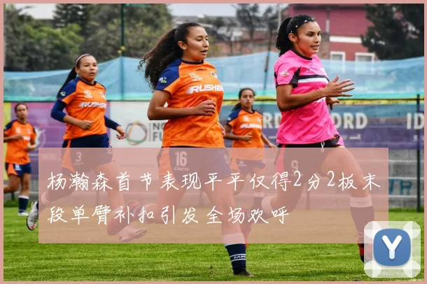 杨瀚森首节表现平平仅得2分2板末段单臂补扣引发全场欢呼