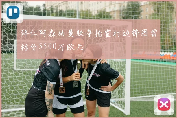 拜仁阿森纳曼联争抢霍村边锋图雷标价5500万欧元