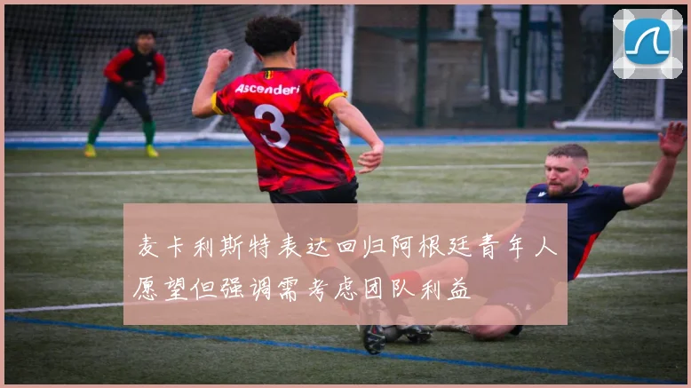 麦卡利斯特表达回归阿根廷青年人愿望但强调需考虑团队利益
