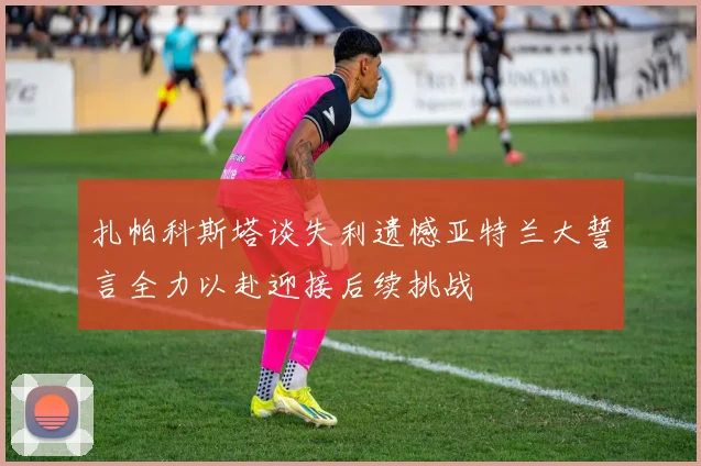 扎帕科斯塔谈失利遗憾亚特兰大誓言全力以赴迎接后续挑战