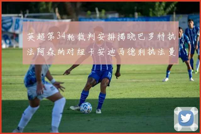英超第34轮裁判安排揭晓巴罗特执法阿森纳对纽卡安迪马德利执法曼城赛事