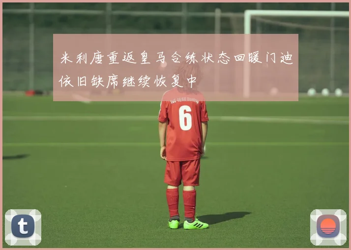 米利唐重返皇马合练状态回暖门迪依旧缺席继续恢复中