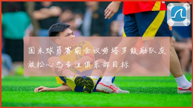 国米球员赛前会议劳塔罗鼓励队友放松心态专注俱乐部目标