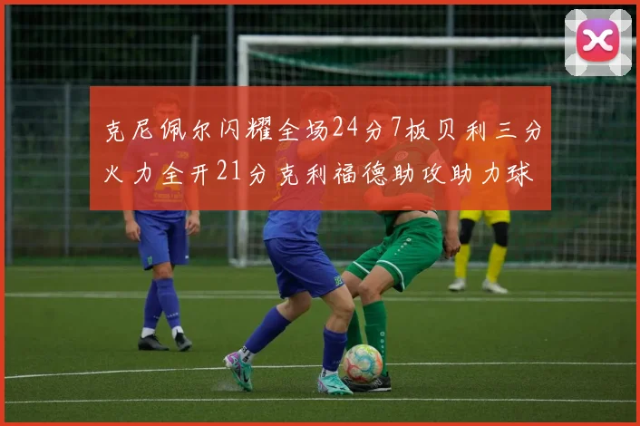 克尼佩尔闪耀全场24分7板贝利三分火力全开21分克利福德助攻助力球队胜利