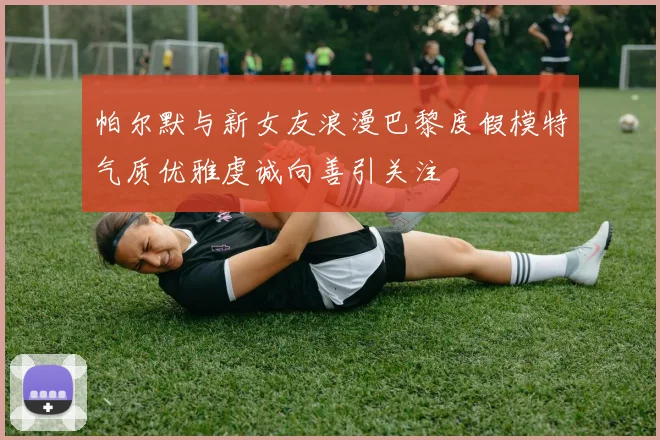 帕尔默与新女友浪漫巴黎度假模特气质优雅虔诚向善引关注