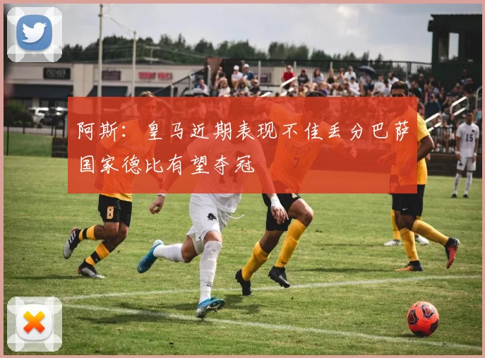 阿斯：皇马近期表现不佳丢分巴萨国家德比有望夺冠