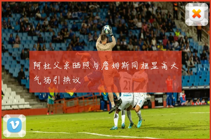 阿杜父亲晒照与詹姆斯同框显高大气场引热议