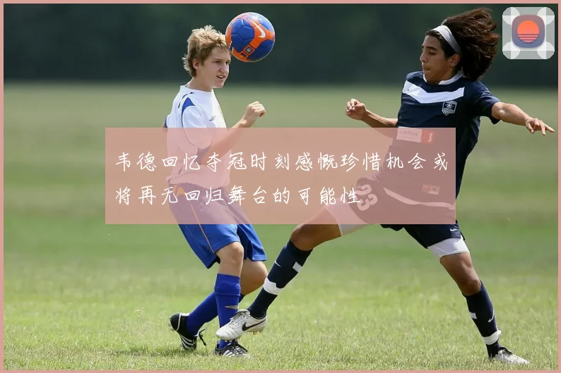 韦德回忆夺冠时刻感慨珍惜机会或将再无回归舞台的可能性