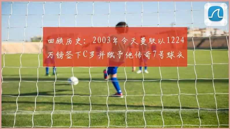 回顾历史：2003年今天曼联以1224万镑签下C罗并赋予他传奇7号球衣